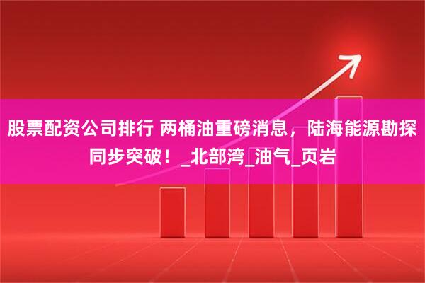 股票配资公司排行 两桶油重磅消息，陆海能源勘探同步突破！_北部湾_油气_页岩