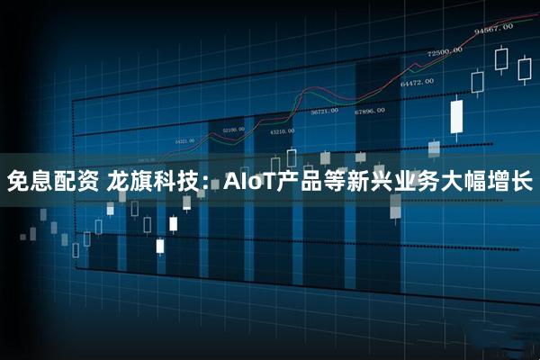 免息配资 龙旗科技：AIoT产品等新兴业务大幅增长