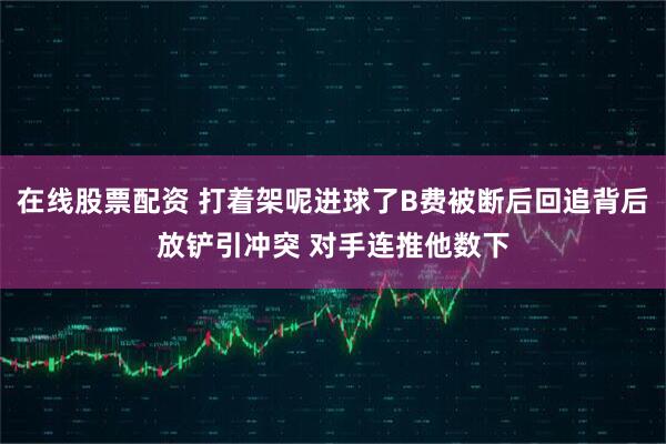 在线股票配资 打着架呢进球了B费被断后回追背后放铲引冲突 对手连推他数下