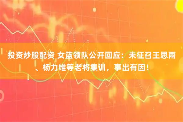 投资炒股配资 女篮领队公开回应：未征召王思雨、杨力维等老将集训，事出有因！