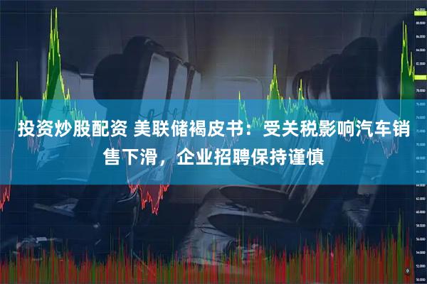投资炒股配资 美联储褐皮书：受关税影响汽车销售下滑，企业招聘保持谨慎