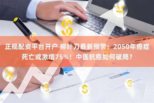 正规配资平台开户 柳叶刀最新预警：2050年癌症死亡或激增75%！中医抗癌如何破局？