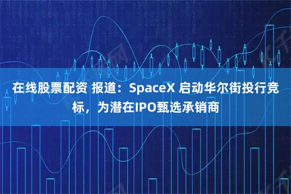 在线股票配资 报道：SpaceX 启动华尔街投行竞标，为潜在IPO甄选承销商