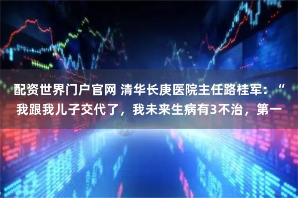 配资世界门户官网 清华长庚医院主任路桂军：“我跟我儿子交代了，我未来生病有3不治，第一