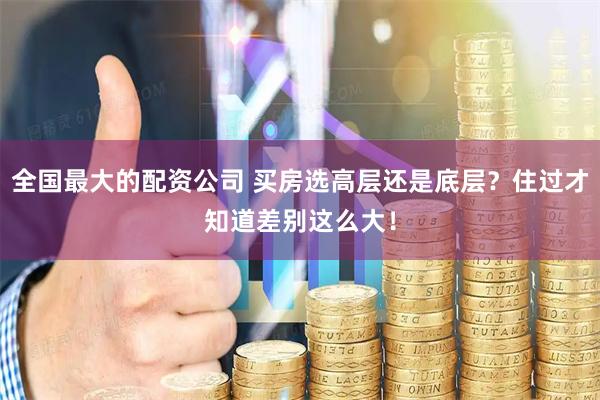 全国最大的配资公司 买房选高层还是底层？住过才知道差别这么大！